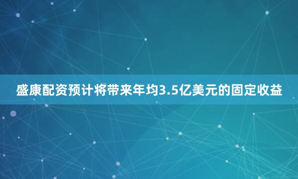 盛康配资预计将带来年均3.5亿美元的固定收益