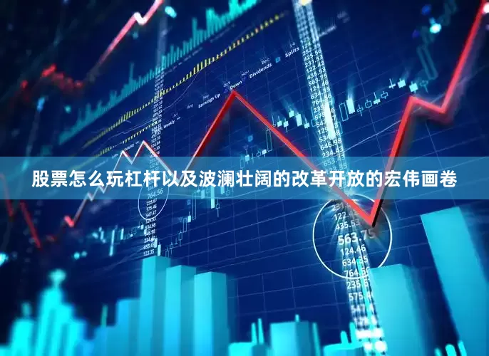 股票怎么玩杠杆以及波澜壮阔的改革开放的宏伟画卷