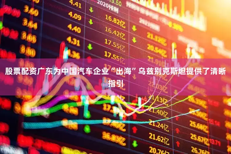 股票配资广东为中国汽车企业“出海”乌兹别克斯坦提供了清晰指引