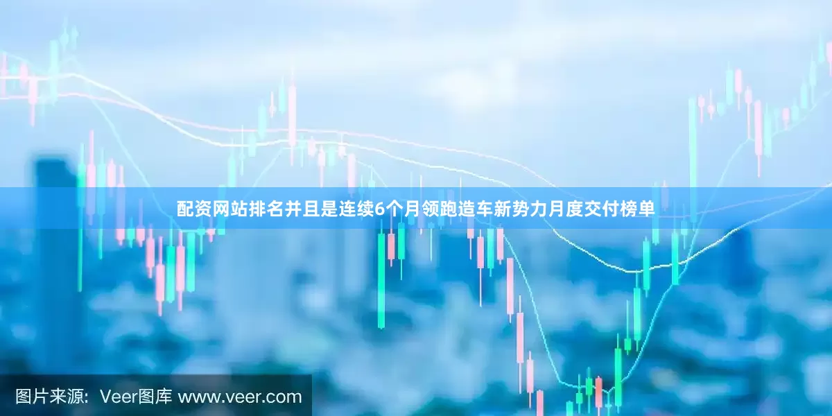 配资网站排名并且是连续6个月领跑造车新势力月度交付榜单