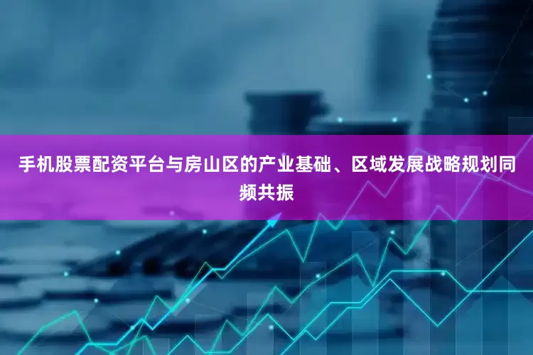 手机股票配资平台与房山区的产业基础、区域发展战略规划同频共振