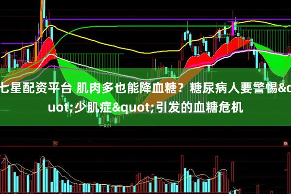 七星配资平台 肌肉多也能降血糖？糖尿病人要警惕"少肌症"引发的血糖危机