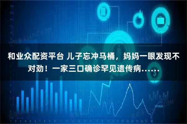 和业众配资平台 儿子忘冲马桶，妈妈一眼发现不对劲！一家三口确诊罕见遗传病……