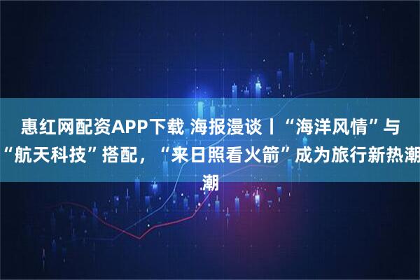 惠红网配资APP下载 海报漫谈丨“海洋风情”与“航天科技”搭配，“来日照看火箭”成为旅行新热潮