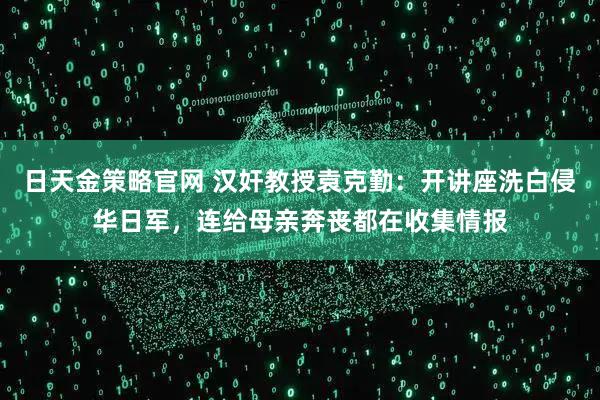 日天金策略官网 汉奸教授袁克勤：开讲座洗白侵华日军，连给母亲奔丧都在收集情报