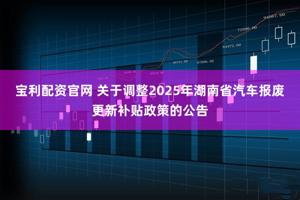 宝利配资官网 关于调整2025年湖南省汽车报废更新补贴政策的公告