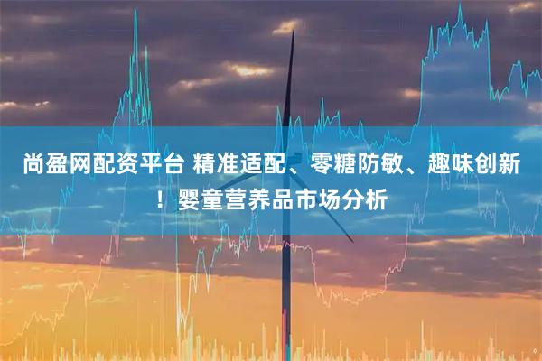 尚盈网配资平台 精准适配、零糖防敏、趣味创新！婴童营养品市场分析