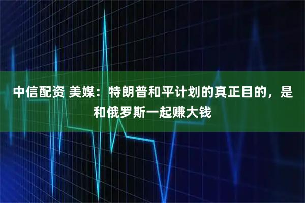 中信配资 美媒：特朗普和平计划的真正目的，是和俄罗斯一起赚大钱