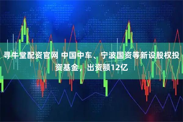 寻牛堂配资官网 中国中车、宁波国资等新设股权投资基金，出资额12亿