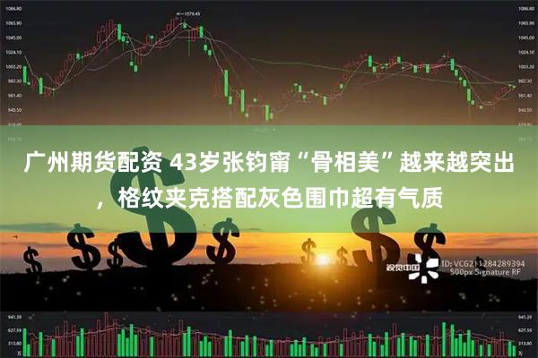 广州期货配资 43岁张钧甯“骨相美”越来越突出，格纹夹克搭配灰色围巾超有气质