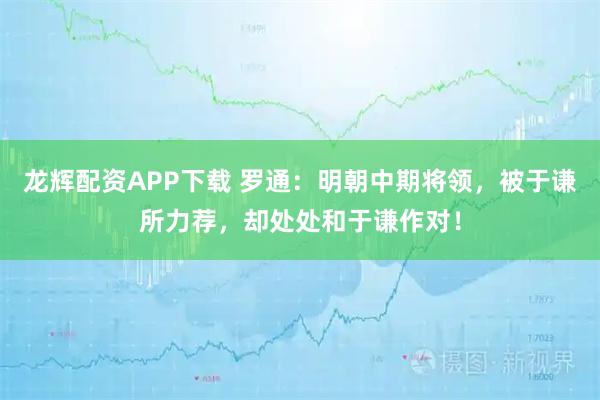 龙辉配资APP下载 罗通：明朝中期将领，被于谦所力荐，却处处和于谦作对！