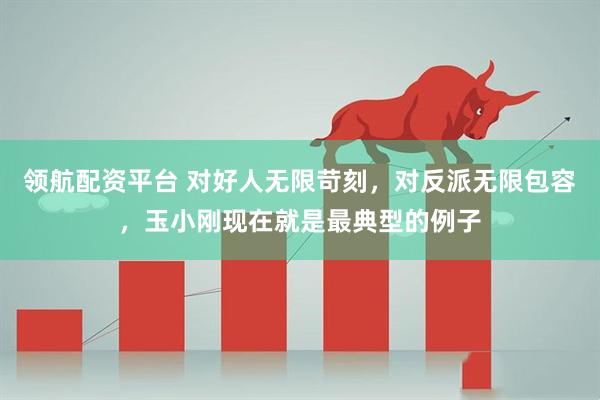 领航配资平台 对好人无限苛刻，对反派无限包容，玉小刚现在就是最典型的例子