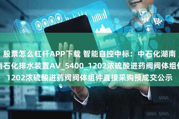 股票怎么杠杆APP下载 智能自控中标：中石化湖南石油化工有限公司湖南石化排水装置AV_5400_1202浓硫酸进药阀阀体组件直接采购预成交公示