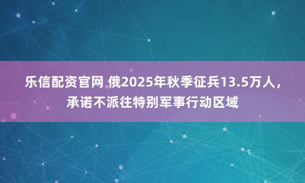 乐信配资官网 俄2025年秋季征兵13.5万人，承诺不派往特别军事行动区域