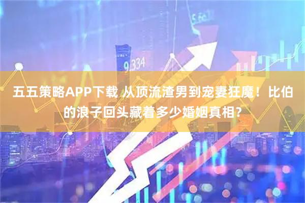 五五策略APP下载 从顶流渣男到宠妻狂魔！比伯的浪子回头藏着多少婚姻真相？