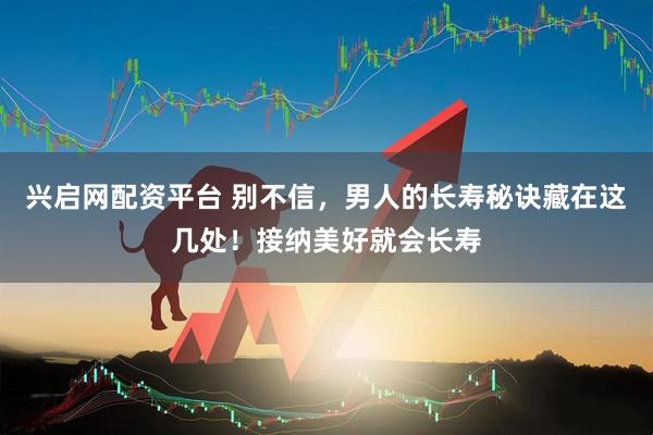 兴启网配资平台 别不信，男人的长寿秘诀藏在这几处！接纳美好就会长寿