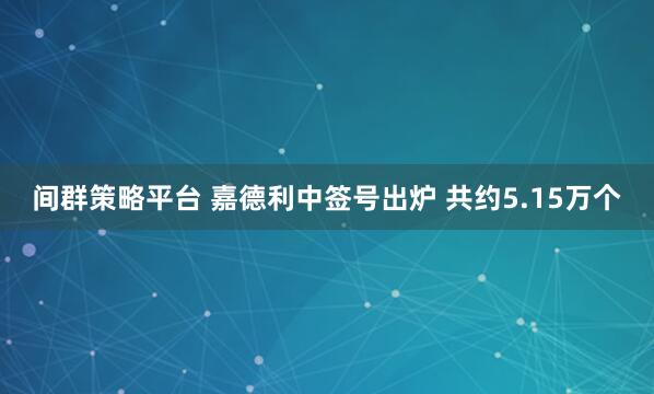 间群策略平台 嘉德利中签号出炉 共约5.15万个