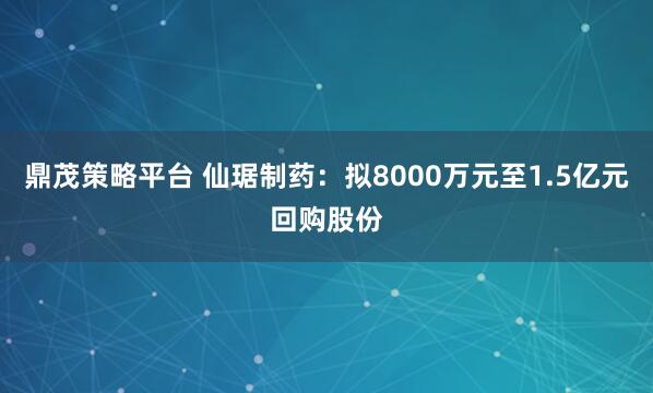 鼎茂策略平台 仙琚制药：拟8000万元至1.5亿元回购股份
