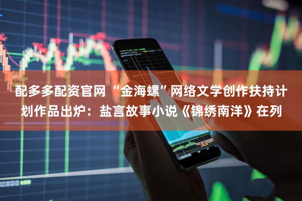 配多多配资官网 “金海螺”网络文学创作扶持计划作品出炉：盐言故事小说《锦绣南洋》在列