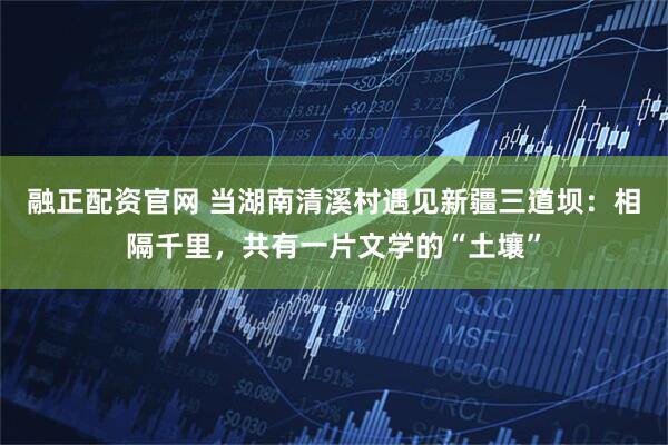 融正配资官网 当湖南清溪村遇见新疆三道坝：相隔千里，共有一片文学的“土壤”