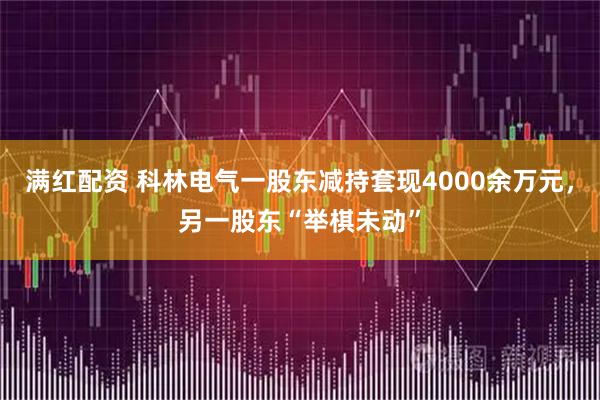 满红配资 科林电气一股东减持套现4000余万元，另一股东“举棋未动”